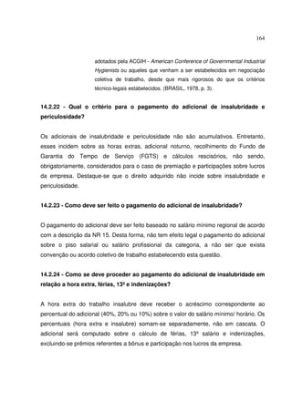 164



                    adotados pela ACGIH - American Conference of Governmental Industrial
                    Hygienists ou aqueles que venham a ser estabelecidos em negociação
                    coletiva de trabalho, desde que mais rigorosos do que os critérios
                    técnico-legais estabelecidos. (BRASIL, 1978, p. 3).


14.2.22 - Qual o critério para o pagamento do adicional de insalubridade e
periculosidade?


Os adicionais de insalubridade e periculosidade não são acumulativos. Entretanto,
esses incidem sobre as horas extras, adicional noturno, recolhimento do Fundo de
Garantia do Tempo de Serviço (FGTS) e cálculos rescisórios, não sendo,
obrigatoriamente, considerados para o caso de premiação e participações sobre lucros
da empresa. Destaque-se que o direito adquirido não incide sobre insalubridade e
periculosidade.


14.2.23 - Como deve ser feito o pagamento do adicional de insalubridade?


O pagamento do adicional deve ser feito baseado no salário mínimo regional de acordo
com a descrição da NR 15. Desta forma, não tem efeito legal o pagamento do adicional
sobre o piso salarial ou salário profissional da categoria, a não ser que exista
convenção ou acordo coletivo de trabalho estabelecendo esta questão.


14.2.24 - Como se deve proceder ao pagamento do adicional de insalubridade em
relação a hora extra, férias, 13º e indenizações?


A hora extra do trabalho insalubre deve receber o acréscimo correspondente ao
percentual do adicional (40%, 20% ou 10%) sobre o valor do salário mínimo/ horário. Os
percentuais (hora extra e insalubre) somam-se separadamente, não em cascata. O
adicional será computado sobre o cálculo de férias, 13º salário e indenizações,
excluindo-se prêmios referentes a bônus e participação nos lucros da empresa.
 