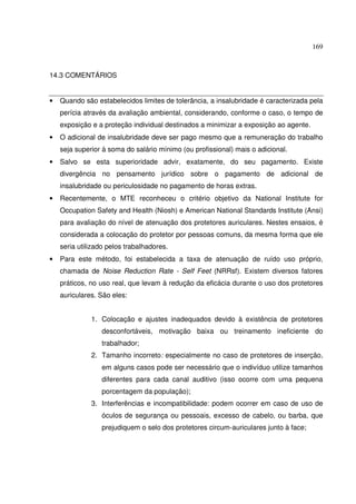 169



14.3 COMENTÁRIOS


•   Quando são estabelecidos limites de tolerância, a insalubridade é caracterizada pela
    perícia através da avaliação ambiental, considerando, conforme o caso, o tempo de
    exposição e a proteção individual destinados a minimizar a exposição ao agente.
•   O adicional de insalubridade deve ser pago mesmo que a remuneração do trabalho
    seja superior à soma do salário mínimo (ou profissional) mais o adicional.
•   Salvo se esta superioridade advir, exatamente, do seu pagamento. Existe
    divergência no pensamento jurídico sobre o pagamento de adicional de
    insalubridade ou periculosidade no pagamento de horas extras.
•   Recentemente, o MTE reconheceu o critério objetivo da National Institute for
    Occupation Safety and Health (Niosh) e American National Standards Institute (Ansi)
    para avaliação do nível de atenuação dos protetores auriculares. Nestes ensaios, é
    considerada a colocação do protetor por pessoas comuns, da mesma forma que ele
    seria utilizado pelos trabalhadores.
•   Para este método, foi estabelecida a taxa de atenuação de ruído uso próprio,
    chamada de Noise Reduction Rate - Self Feet (NRRsf). Existem diversos fatores
    práticos, no uso real, que levam à redução da eficácia durante o uso dos protetores
    auriculares. São eles:


              1. Colocação e ajustes inadequados devido à existência de protetores
                 desconfortáveis, motivação baixa ou treinamento ineficiente do
                 trabalhador;
              2. Tamanho incorreto: especialmente no caso de protetores de inserção,
                 em alguns casos pode ser necessário que o indivíduo utilize tamanhos
                 diferentes para cada canal auditivo (isso ocorre com uma pequena
                 porcentagem da população);
              3. Interferências e incompatibilidade: podem ocorrer em caso de uso de
                 óculos de segurança ou pessoais, excesso de cabelo, ou barba, que
                 prejudiquem o selo dos protetores circum-auriculares junto à face;
 