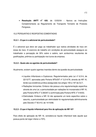 172



      •   Resolução     ANTT    no   420,   de    12/02/04   -   Aprova   as   Instruções
          Complementares ao Regulamento do Transporte Terrestre de Produtos
          Perigosos.


15.2 PERGUNTAS E RESPOSTAS COMENTADAS


15.2.1 - O que é o adicional de periculosidade?


É o adicional que deve ser pago ao trabalhador que realiza atividades de risco em
áreas de risco. O exercício de trabalho em condições de periculosidade assegura ao
trabalhador a percepção de 30% sobre o salário, sem acréscimos resultantes de
gratificações, prêmios ou participação nos lucros da empresa.


15.2.2 - Quais são os agentes de periculosidade?


Atualmente, existem quatro agentes inseridos dentro da questão da periculosidade:


          • Líquidos Inflamáveis e Explosivos: Regulamentados pela Lei nº 6.514, de
           22/12/77, aprovadas pela Portaria MTb/SIT nº 3.214/78, através da NR 16,
           tendo sua existência jurídica assegurada nos artigos 193 a 197 da CLT;
          • Radiações Ionizantes: Embora não possua uma regulamentação específica
           através de uma Lei, a periculosidade por radiações foi incorporada à NR 16,
           pela Portaria MTb no 3.393/87 e confirmada pela Portaria MTE no 518/03;
          • Eletricidade: Embora a NR 16 não apresente um texto específico sobre o
           assunto, a periculosidade por eletricidade foi regulamentada definitivamente
           pelo Decreto no 93.412, de 14/10/86.


15.2.3 - O que é líquido inflamável para fins de aplicação da NR 16?


Para efeito de aplicação da NR 16, considera-se líquido inflamável todo aquele que
possua ponto de fulgor inferior a 70ºC.
 