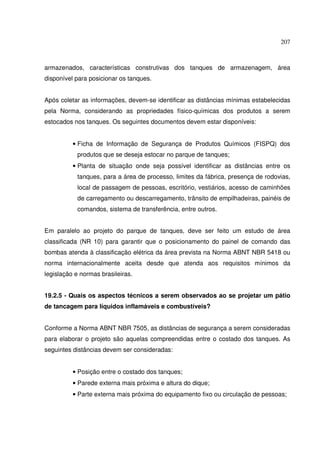 207



armazenados, características construtivas dos tanques de armazenagem, área
disponível para posicionar os tanques.


Após coletar as informações, devem-se identificar as distâncias mínimas estabelecidas
pela Norma, considerando as propriedades físico-químicas dos produtos a serem
estocados nos tanques. Os seguintes documentos devem estar disponíveis:


          • Ficha de Informação de Segurança de Produtos Químicos (FISPQ) dos
           produtos que se deseja estocar no parque de tanques;
          • Planta de situação onde seja possível identificar as distâncias entre os
           tanques, para a área de processo, limites da fábrica, presença de rodovias,
           local de passagem de pessoas, escritório, vestiários, acesso de caminhões
           de carregamento ou descarregamento, trânsito de empilhadeiras, painéis de
           comandos, sistema de transferência, entre outros.


Em paralelo ao projeto do parque de tanques, deve ser feito um estudo de área
classificada (NR 10) para garantir que o posicionamento do painel de comando das
bombas atenda à classificação elétrica da área prevista na Norma ABNT NBR 5418 ou
norma internacionalmente aceita desde que atenda aos requisitos mínimos da
legislação e normas brasileiras.


19.2.5 - Quais os aspectos técnicos a serem observados ao se projetar um pátio
de tancagem para líquidos inflamáveis e combustíveis?


Conforme a Norma ABNT NBR 7505, as distâncias de segurança a serem consideradas
para elaborar o projeto são aquelas compreendidas entre o costado dos tanques. As
seguintes distâncias devem ser consideradas:


          • Posição entre o costado dos tanques;
          • Parede externa mais próxima e altura do dique;
          • Parte externa mais próxima do equipamento fixo ou circulação de pessoas;
 