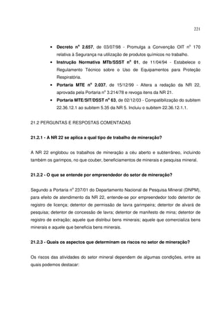221



         •   Decreto no 2.657, de 03/07/98 - Promulga a Convenção OIT no 170
             relativa à Segurança na utilização de produtos químicos no trabalho.
         •   Instrução Normativa MTb/SSST no 01, de 11/04/94 - Estabelece o
             Regulamento Técnico sobre o Uso de Equipamentos para Proteção
             Respiratória.
         •   Portaria MTE no 2.037, de 15/12/99 - Altera a redação da NR 22,
             aprovada pela Portaria no 3.214/78 e revoga itens da NR 21.
         •   Portaria MTE/SIT/DSST no 63, de 02/12/03 - Compatibilização do subitem
             22.36.12.1 ao subitem 5.35 da NR 5. Incluiu o subitem 22.36.12.1.1.


21.2 PERGUNTAS E RESPOSTAS COMENTADAS


21.2.1 - A NR 22 se aplica a qual tipo de trabalho de mineração?


A NR 22 englobou os trabalhos de mineração a céu aberto e subterrâneo, incluindo
também os garimpos, no que couber, beneficiamentos de minerais e pesquisa mineral.


21.2.2 - O que se entende por empreendedor do setor de mineração?


Segundo a Portaria no 237/01 do Departamento Nacional de Pesquisa Mineral (DNPM),
para efeito de atendimento da NR 22, entende-se por empreendedor todo detentor de
registro de licença; detentor de permissão de lavra garimpeira; detentor de alvará de
pesquisa; detentor de concessão de lavra; detentor de manifesto de mina; detentor de
registro de extração; aquele que distribui bens minerais; aquele que comercializa bens
minerais e aquele que beneficia bens minerais.


21.2.3 - Quais os aspectos que determinam os riscos no setor de mineração?


Os riscos das atividades do setor mineral dependem de algumas condições, entre as
quais podemos destacar:
 
