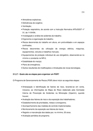 224



         • Atmosferas explosivas;
         • Deficiências de oxigênio;
         • Ventilação;
         • Proteção respiratória, de acordo com a Instrução Normativa MTb/SSST no
           01, de 11/04/94;
         • Investigação e análise de acidentes do trabalho;
         • Ergonomia e organização do trabalho;
         • Riscos decorrentes do trabalho em altura, em profundidade e em espaços
           confinados;
         • Riscos    decorrentes    da   utilização   de   energia   elétrica,   máquinas,
           equipamentos, veículos e trabalhos manuais;
         • Equipamentos de proteção individual de uso obrigatório, observando-se no
           mínimo o constante na NR 6;
         • Estabilidade do maciço;
         • Plano de emergência;
         • Outros resultantes de modificações e introduções de novas tecnologias.


21.2.7 - Quais são as etapas para organizar um PGR?


O Programa de Gerenciamento de Riscos (PGR) deve incluir as seguintes etapas:


         • Antecipação e identificação de fatores de risco, levando-se em conta,
           inclusive, as informações do Mapa de Risco elaborado pela Comissão
           Interna de Prevenção de Acidentes na Mineração (Cipamin), quando
           houver;
         • Avaliação dos fatores de risco e da exposição dos trabalhadores;
         • Estabelecimento de prioridades, metas e cronograma;
         • Acompanhamento das medidas de controle implementadas;
         • Monitoramento da exposição aos fatores de riscos;
         • Registro e manutenção dos dados por, no mínimo, 20 anos;
         • Avaliação periódica do programa.
 