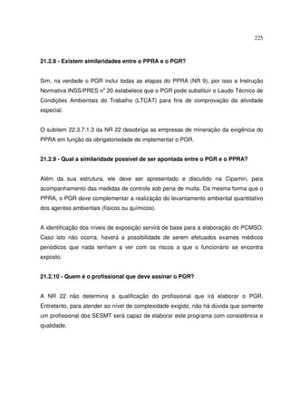 225



21.2.8 - Existem similaridades entre o PPRA e o PGR?


Sim, na verdade o PGR inclui todas as etapas do PPRA (NR 9), por isso a Instrução
Normativa INSS/PRES no 20 estabelece que o PGR pode substituir o Laudo Técnico de
Condições Ambientais do Trabalho (LTCAT) para fins de comprovação da atividade
especial.


O subitem 22.3.7.1.3 da NR 22 desobriga as empresas de mineração da exigência do
PPRA em função da obrigatoriedade de implementar o PGR.


21.2.9 - Qual a similaridade possível de ser apontada entre o PGR e o PPRA?


Além da sua estrutura, ele deve ser apresentado e discutido na Cipamin, para
acompanhamento das medidas de controle sob pena de multa. Da mesma forma que o
PPRA, o PGR deve complementar a realização do levantamento ambiental quantitativo
dos agentes ambientais (físicos ou químicos).


A identificação dos níveis de exposição servirá de base para a elaboração do PCMSO.
Caso isto não ocorra, haverá a possibilidade de serem efetuados exames médicos
periódicos que nada tenham a ver com os riscos a que o funcionário se encontra
exposto.


21.2.10 - Quem é o profissional que deve assinar o PGR?


A NR 22 não determina a qualificação do profissional que irá elaborar o PGR.
Entretanto, para atender ao nível de complexidade exigido, não há dúvida que somente
um profissional dos SESMT será capaz de elaborar este programa com consistência e
qualidade.
 