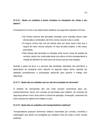 230



21.2.16 - Quais os cuidados a serem tomados no transporte em minas a céu
aberto?


O transporte em minas a céu aberto deve obedecer aos seguintes requisitos mínimos:


             • Os limites externos das bancadas utilizadas como estradas devem estar
              demarcados e sinalizados, de forma visível, durante o dia e a noite;
             • A largura mínima das vias de trânsito deve ser duas vezes maior que a
              largura do maior veículo utilizado, no caso de pista simples, e três vezes,
              para pistas;
             • Nas laterais das bancadas ou estradas onde houver riscos de quedas de
              veículos, devem ser construídas leiras com altura mínima correspondente à
              metade do diâmetro do maior pneu de veículo que por elas trafegue.


Quando o plano de lavra e a natureza das atividades realizadas não permitirem a
observância do constante como descrito no segundo tópico acima, deverão ser
adotados procedimentos e sinalizações adicionais para garantir o tráfego com
segurança.


21.2.17 - Quais são os cuidados com as vias de circulação em ferrovias?


O trabalho de manutenção das vias onde circulam locomotivas deve ser,
preferencialmente, diurno com emissão de permissão para trabalho. Os controles de
segurança devem incluir aviso prévio à central de operação, sinalização, isolamento da
área e pessoa de vigilância de tráfego no local.


21.2.18 - Quais são os cuidados com transportadores rotativos?


Transportadores possuem elementos rotativos tracionados por correias, correntes e
engrenagem que devem ser protegidos por anteparo físico de modo a evitar contato
acidental.
 