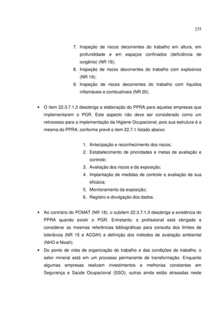 235



                  7. Inspeção de riscos decorrentes do trabalho em altura, em
                     profundidade e em espaços confinados (deficiência de
                     oxigênio) (NR 18);
                  8. Inspeção de riscos decorrentes do trabalho com explosivos
                     (NR 19);
                  9. Inspeção de riscos decorrentes do trabalho com líquidos
                     inflamáveis e combustíveis (NR 20).


•   O item 22.3.7.1.3 desobriga a elaboração do PPRA para aquelas empresas que
    implementarem o PGR. Este aspecto não deve ser considerado como um
    retrocesso para a implementação da Higiene Ocupacional, pois sua estrutura é a
    mesma do PPRA, conforme prevê o item 22.7.1 listado abaixo:


                       1. Antecipação e reconhecimento dos riscos;
                       2. Estabelecimento de prioridades e metas de avaliação e
                          controle;
                       3. Avaliação dos riscos e da exposição;
                       4. Implantação de medidas de controle e avaliação de sua
                          eficácia;
                       5. Monitoramento da exposição;
                       6. Registro e divulgação dos dados.


•   Ao contrário do PCMAT (NR 18), o subitem 22.3.7.1.3 desobriga a existência do
    PPRA quando existir o PGR. Entretanto, o profissional está obrigado a
    considerar as mesmas referências bibliográficas para consulta dos limites de
    tolerância (NR 15 e ACGIH) e definição dos métodos de avaliação ambiental
    (NHO e Niosh).
•   Do ponto de vista de organização do trabalho e das condições de trabalho, o
    setor mineral está em um processo permanente de transformação. Enquanto
    algumas   empresas realizam investimentos      e    melhorias constantes   em
    Segurança e Saúde Ocupacional (SSO), outras ainda estão atrasadas neste
 
