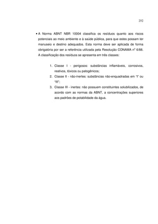 252



• A Norma ABNT NBR 10004 classifica os resíduos quanto aos riscos
 potenciais ao meio ambiente e à saúde pública, para que estes possam ter
 manuseio e destino adequados. Esta norma deve ser aplicada de forma
 obrigatória por ser a referência utilizada pela Resolução CONAMA no 6/88.
 A classificação dos resíduos se apresenta em três classes:


         1. Classe I - perigosos: substâncias inflamáveis, corrosivos,
            reativos, tóxicos ou patogênicos;
         2. Classe II - não-inertes: substâncias não-enquadradas em “I” ou
            “III”;
         3. Classe III - inertes: não possuem constituintes solubilizados, de
            acordo com as normas da ABNT, a concentrações superiores
            aos padrões de potabilidade da água.
 