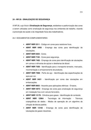 254



24 - NR 26 - SINALIZAÇÃO DE SEGURANÇA


A NR 26, cujo título é Sinalização de Segurança, estabelece a padronização das cores
a serem utilizadas como sinalização de segurança nos ambientes de trabalho, visando
à prevenção da saúde e da integridade física dos trabalhadores.


24.1 DOCUMENTOS COMPLEMENTARES


             •   ABNT NBR 5311 - Código em cores para resistores fixos.
             •   ABNT NBR 6493 - Emprego das cores para identificação de
                 tubulações.
             •   ABNT NBR 6503 - Cores.
             •   ABNT NBR 7195 - Cores para segurança.
             •   ABNT NBR 7485 - Emprego de cores para identificação de tubulações
                 em usinas e refinarias de açúcar e destilarias de álcool.
             •   ABNT NBR 7500 - Identificação para o transporte terrestre, manuseio,
                 movimentação e armazenamento de produtos.
             •   ABNT NBR 7998 - Perfis de aço - Identificação das especificações de
                 aços por cor.
             •   ABNT NBR 8421 - Identificação por cores das tubulações em
                 embarcações.
             •   ABNT NBR 8663 - Ascaréis para aplicações elétricas - Ensaios.
             •   ABNT NBR 9072 - Emprego de cores para sinalização de segurança
                 em instalação fixa e em veículo ferroviário.
             •   ABNT NBR 12176 - Cilindros para gases - Identificação do conteúdo.
             •   ABNT    NBR     12964    -   Tecnologia   de   informação   -   Técnicas
                 criptográficas de dados - Modos de operação de um algoritmo de
                 cifração de blocos padrão.
             •   ABNT NBR 13193 - Emprego de cores para identificação de
                 tubulações de gases industriais.
 