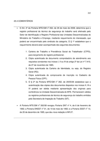 265



25.3 COMENTÁRIOS


  •   O Art. 2º da Portaria MTE/GM no 262, de 29 de maio de 2008, determina que o
      registro profissional do técnico de segurança do trabalho será efetivado pelo
      Setor de Identificação e Registro Profissional das Unidades Descentralizadas do
      Ministério do Trabalho e Emprego, mediante requerimento do interessado, que
      poderá ser encaminhado pelo sindicato da categoria. O § 1º estabelece que o
      requerimento deverá estar acompanhado dos seguintes documentos:


            1. Carteira de Trabalho e Previdência Social do Trabalhador (CTPS),
               para lançamento do registro profissional;
            2. Cópia autenticada de documento comprobatório de atendimento aos
               requisitos constantes nos incisos I, II ou III do artigo 2º da Lei nº 7.410,
               de 27 de novembro de 1985;
            3. Cópia autenticada da Carteira de Identidade, ou seja, do Registro
               Geral (RG);
            4. Cópia autenticada do comprovante de inscrição no Cadastro de
               Pessoa Física (CPF);
            5. O § 2º da Portaria MTE/GM no 262, de 29/05/08 estabelece que a
               autenticação das cópias dos documentos dispostos nos incisos II, III e
               IV poderá ser obtida mediante apresentação dos originais para
               conferência na Unidade Descentralizada do MTE. Permanecem válidos
               os registros profissionais de técnico de segurança do trabalho emitidos
               pela Secretaria de Inspeção do Trabalho (SIT).


  •   A Portaria MTE/GM no 262/08 revogou Portaria SNT nº 4, de 6 de fevereiro de
      1992; a Portaria DNSST no 01, de 19 de maio de 1992; e a Portaria SSST no 13,
      de 20 de dezembro de 1995, que deu nova redação à NR 27.
 