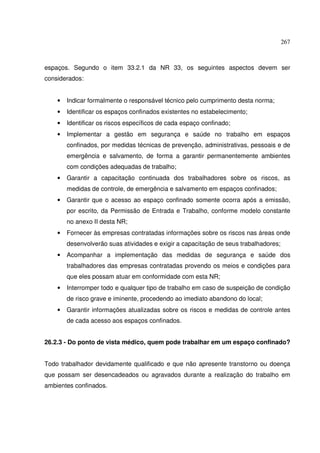 267



espaços. Segundo o item 33.2.1 da NR 33, os seguintes aspectos devem ser
considerados:


    •   Indicar formalmente o responsável técnico pelo cumprimento desta norma;
    •   Identificar os espaços confinados existentes no estabelecimento;
    •   Identificar os riscos específicos de cada espaço confinado;
    •   Implementar a gestão em segurança e saúde no trabalho em espaços
        confinados, por medidas técnicas de prevenção, administrativas, pessoais e de
        emergência e salvamento, de forma a garantir permanentemente ambientes
        com condições adequadas de trabalho;
    •   Garantir a capacitação continuada dos trabalhadores sobre os riscos, as
        medidas de controle, de emergência e salvamento em espaços confinados;
    •   Garantir que o acesso ao espaço confinado somente ocorra após a emissão,
        por escrito, da Permissão de Entrada e Trabalho, conforme modelo constante
        no anexo II desta NR;
    •   Fornecer às empresas contratadas informações sobre os riscos nas áreas onde
        desenvolverão suas atividades e exigir a capacitação de seus trabalhadores;
    •   Acompanhar a implementação das medidas de segurança e saúde dos
        trabalhadores das empresas contratadas provendo os meios e condições para
        que eles possam atuar em conformidade com esta NR;
    •   Interromper todo e qualquer tipo de trabalho em caso de suspeição de condição
        de risco grave e iminente, procedendo ao imediato abandono do local;
    •   Garantir informações atualizadas sobre os riscos e medidas de controle antes
        de cada acesso aos espaços confinados.


26.2.3 - Do ponto de vista médico, quem pode trabalhar em um espaço confinado?


Todo trabalhador devidamente qualificado e que não apresente transtorno ou doença
que possam ser desencadeados ou agravados durante a realização do trabalho em
ambientes confinados.
 