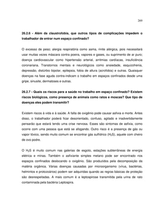 269



26.2.6 - Além da claustrofobia, que outros tipos de complicações impedem o
trabalhador de entrar num espaço confinado?


O excesso de peso; alergia respiratória como asma, rinite alérgica, pois necessitará
usar muitas vezes máscara contra poeira, vapores e gases, ou suprimento de ar puro;
doença cardiovascular como hipertensão arterial, arritmias cardíacas, insuficiência
coronariana. Transtornos mentais e neurológicos como ansiedade, esquizofrenia,
depressão, distúrbio bipolar, epilepsia, fobia de altura (acrofobia) e outras. Quaisquer
doenças na fase aguda contra-indicam o trabalho em espaços confinados desde uma
gripe, sinusite, dermatoses e outras.


26.2.7 - Quais os riscos para a saúde no trabalho em espaço confinado? Existem
riscos biológicos, como presença de animais como ratos e moscas? Que tipo de
doenças eles podem transmitir?


Existem riscos à vida e à saúde. A falta de oxigênio pode causar asfixia e morte. Antes
disso, o trabalhador poderá ficar desorientado, confuso, agitado e inadvertidamente
pensarão que estará tendo uma crise nervosa. Esses são sintomas de asfixia, como
ocorre com uma pessoa que está se afogando. Outro risco é a presença de gás ou
vapor tóxico, sendo muito comum se encontrar gás sulfídrico (H2S), aquele com cheiro
de ovo podre.


O H2S é muito comum nas galerias de esgoto, estações subterrâneas de energia
elétrica e minas. Também o asfixiante simples metano pode ser encontrado nos
espaços confinados deslocando o oxigênio. São produzidos pela decomposição da
matéria orgânica. Várias doenças causadas por microorganismo (vírus, bactérias,
helmintos e protozoários) podem ser adquiridas quando as regras básicas de proteção
são desrespeitadas. A mais comum é a leptospirose transmitida pela urina de rato
contaminada pela bactéria Leptospira.
 