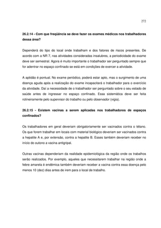 272



26.2.14 - Com que freqüência se deve fazer os exames médicos nos trabalhadores
dessa área?


Dependerá do tipo do local onde trabalham e dos fatores de riscos presentes. De
acordo com a NR 7, nas atividades consideradas insalubres, a periodicidade do exame
deve ser semestral. Agora é muito importante o trabalhador ser perguntado sempre que
for adentrar no espaço confinado se está em condições de exercer a atividade.


A aptidão é pontual. No exame periódico, poderá estar apto, mas o surgimento de uma
doença aguda após a realização do exame incapacitará o trabalhador para o exercício
da atividade. Daí a necessidade de o trabalhador ser perguntado sobre o seu estado de
saúde antes de ingressar no espaço confinado. Essa sistemática deve ser feita
rotineiramente pelo supervisor do trabalho ou pelo observador (vigia).


26.2.15 - Existem vacinas a serem aplicadas nos trabalhadores de espaços
confinados?


Os trabalhadores em geral deveriam obrigatoriamente ser vacinados contra o tétano.
Os que forem trabalhar em locais com material biológico deveriam ser vacinados contra
a hepatite A e, por extensão, contra a hepatite B. Esses também deveriam receber no
início do outono a vacina antigripal.


Outras vacinas dependeriam da realidade epidemiológica da região onde os trabalhos
serão realizados. Por exemplo, aqueles que necessitarem trabalhar na região onde a
febre amarela é endêmica também deveriam receber a vacina contra essa doença pelo
menos 10 (dez) dias antes de irem para o local de trabalho.
 