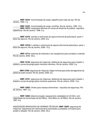 281



______. NBR 13544: movimentação de carga: sapatilho para cabo de aço. Rio de
Janeiro, 1995. 7 p.

______. NBR 13545: movimentação de carga: manilhas. Rio de Janeiro, 1999. 12 p.
______. NBR 13570: instalações elétricas em locais de afluência de público: requisitos
específicos. Rio de Janeiro, 1996. 5 p.


______. NBR 13579: colchão e colchonete de espuma flexível de poliuretano: parte 1:
bloco de espuma. Rio de Janeiro, 2003. 8 p.


______. NBR 13579-1: colchão e colchonete de espuma flexível de poliuretano: parte 1:
bloco de espuma. Rio de Janeiro, 2006. 10 p.


______. NBR 13714: sistemas de hidrantes e de mangotinhos para combate a incêndio.
Rio de Janeiro, 2003. 32 p.


______. NBR 13758: segurança de máquinas: distâncias de segurança para impedir o
acesso a zonas de perigo pelos membros inferiores. Rio de Janeiro, 2003. 5 p.


______. NBR 13760: segurança de máquinas: folgas mínimas para evitar esmagamento de
partes do corpo humano. Rio de Janeiro, 2003. 5 p.


______. NBR 13761: segurança de máquinas: distâncias de segurança para impedir o
acesso a zonas de perigo pelos membros superiores. Rio de Janeiro, 2003. 13 p.


______. NBR 13865: cilindro para massas alimentícias - requisitos de segurança. Rio
de Janeiro, 1997. 4 p.


______. NBR 13868: telecomunicação: equipamento radiodigital em 23 GHz, com
capacidade de transmissão de 8x2 Mbit/s, 16x2 Mbit/s ou 34 Mbit/s. Rio de Janeiro,
1997. 8 p.


ASSOCIAÇÃO BRASILEIRA DE NORMAS TÉCNICAS. NBR 13929: segurança de
máquinas: dispositivos de intertravamento associados a proteções: princípios para
projeto e seleção. Rio de Janeiro, 2002. 26 p.
 