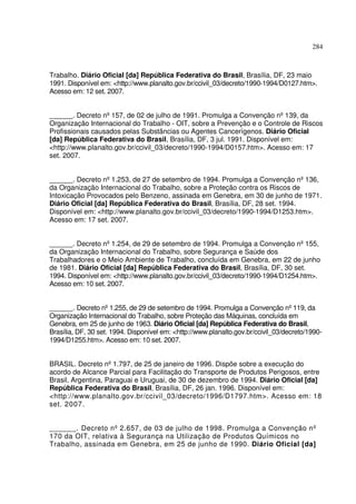 284



Trabalho. Diário Oficial [da] República Federativa do Brasil, Brasília, DF, 23 maio
1991. Disponível em: <http://www.planalto.gov.br/ccivil_03/decreto/1990-1994/D0127.htm>.
Acesso em: 12 set. 2007.


______. Decreto nº 157, de 02 de julho de 1991. Promulga a Convenção nº 139, da
Organização Internacional do Trabalho - OIT, sobre a Prevenção e o Controle de Riscos
Profissionais causados pelas Substâncias ou Agentes Cancerígenos. Diário Oficial
[da] República Federativa do Brasil, Brasília, DF, 3 jul. 1991. Disponível em:
<http://www.planalto.gov.br/ccivil_03/decreto/1990-1994/D0157.htm>. Acesso em: 17
set. 2007.


______. Decreto nº 1.253, de 27 de setembro de 1994. Promulga a Convenção nº 136,
da Organização Internacional do Trabalho, sobre a Proteção contra os Riscos de
Intoxicação Provocados pelo Benzeno, assinada em Genebra, em 30 de junho de 1971.
Diário Oficial [da] República Federativa do Brasil, Brasília, DF, 28 set. 1994.
Disponível em: <http://www.planalto.gov.br/ccivil_03/decreto/1990-1994/D1253.htm>.
Acesso em: 17 set. 2007.


______. Decreto nº 1.254, de 29 de setembro de 1994. Promulga a Convenção nº 155,
da Organização Internacional do Trabalho, sobre Segurança e Saúde dos
Trabalhadores e o Meio Ambiente de Trabalho, concluída em Genebra, em 22 de junho
de 1981. Diário Oficial [da] República Federativa do Brasil, Brasília, DF, 30 set.
1994. Disponível em: <http://www.planalto.gov.br/ccivil_03/decreto/1990-1994/D1254.htm>.
Acesso em: 10 set. 2007.


______. Decreto nº 1.255, de 29 de setembro de 1994. Promulga a Convenção nº 119, da
Organização Internacional do Trabalho, sobre Proteção das Máquinas, concluída em
Genebra, em 25 de junho de 1963. Diário Oficial [da] República Federativa do Brasil,
Brasília, DF, 30 set. 1994. Disponível em: <http://www.planalto.gov.br/ccivil_03/decreto/1990-
1994/D1255.htm>. Acesso em: 10 set. 2007.


BRASIL. Decreto nº 1.797, de 25 de janeiro de 1996. Dispõe sobre a execução do
acordo de Alcance Parcial para Facilitação do Transporte de Produtos Perigosos, entre
Brasil, Argentina, Paraguai e Uruguai, de 30 de dezembro de 1994. Diário Oficial [da]
República Federativa do Brasil, Brasília, DF, 26 jan. 1996. Disponível em:
<http://www.planalto.gov.br/ccivil_03/decreto/1996/D1797.htm>. Acesso em: 18
set. 2007.


______. Decreto nº 2.657, de 03 de julho de 1998. Promulga a Convenção nº
170 da OIT, relativa à Segurança na Utilização de Produtos Químicos no
Trabalho, assinada em Genebra, em 25 de junho de 1990. Diário Oficial [da]
 