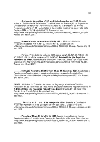 292



______. Instrução Normativa nº 02, de 20 de dezembro de 1995. Dispõe
sobre a “Vigilância da Saúde dos Trabalhadores na Prevenção da Exposição
Ocupacional ao Benzeno”, referente ao Anexo 13-A Benzeno, da Norma
Regulamentadora n.º 15 - Atividades e Operações Insalubres, aprovada pela
Portaria MTb n.º 3214, de 08/06/78. Disponível em:
<http://www.mte.gov.br/legislacao/instrucoes_normativas/1995/in_19951220_02.pdf>.
Acesso em: 23 set. 2007.


______. Portaria nº 06, de 09 de março de 1983. Altera as Normas
Regulamentadoras NR-1, NR-2, NR-3 e NR-6. Disponível em:
<http://www.mte.gov.br/legislacao/portarias/1983/p_19830309_06.asp>. Acesso em: 10
set. 2007.


______. Portaria nº 12, de 06 de junho de 1983. Altera as NR-07, NR-08, NR-09, NR-
10, NR-12, NR-13, NR-14 e o Anexo VIII da NR-15. Diário Oficial [da] República
Federativa do Brasil, Poder Executivo, Brasília, DF, 14 jun. 1983. Seção 1, p. 10.288-10299.
Disponível em: <http://www.mte.gov.br/legislacao/portarias/1983/p_19830606_12.pdf>.
Acesso em: 13 set. 2007.


______. Instrução Normativa SSST/MTb nº 01, de 11 de abril de 1994. Estabelece o
Regulamento Técnico sobre o uso de equipamentos para proteção respiratória.
Disponível em: <http://www.ipef.br/legislacao/bdlegislacao/arquivos/5203.rtf>. Acesso
em: 22 set. 2007.


BRASIL. Ministério do Trabalho. Secretaria de Segurança e Saúde no Trabalho.
Portaria nº 01, de 12 de maio de 1995. Altera o Quadro I da Norma Regulamentadora nº
4. Diário Oficial [da] República Federativa do Brasil, Brasília, DF, 25 maio 1995.
Seção 1, p. 7.432-7439. Disponível em:
<http://www.mte.gov.br/legislacao/portarias/1995/p_19950512_01.pdf>. Acesso em: 21
set. 2007.


______. Porta ria nº 01, de 18 de março de 1996. Instala a Comissão
Nacional Permanente do Benzeno (CNP-Benzeno). Disponível em:
<http://www.mte.gov.br/legislacao/portarias/1996/p_19960318_01.asp >. Acesso em: 23
set. 2007.


______. Portaria nº 04, de 04 de julho de 1995. Aprova o novo texto da Norma
Regulamentadora nº 18 - Obras de Construção, Demolição e Reparos. Disponível em:
<http://www.mte.gov.br/legislacao/portarias/1995/p_19950704_04.asp>. Acesso em: 10
set. 2007.
 