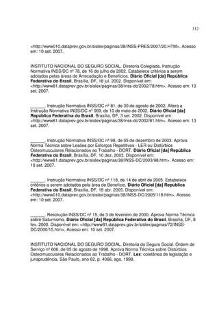 312



<http://www010.dataprev.gov.br/sislex/paginas/38/INSS-PRES/2007/20.HTM>. Acesso
em: 10 set. 2007.


INSTITUTO NACIONAL DO SEGURO SOCIAL. Diretoria Colegiada. Instrução
Normativa INSS/DC nº 78, de 16 de julho de 2002. Estabelece critérios a serem
adotados pelas áreas de Arrecadação e Benefícios. Diário Oficial [da] República
Federativa do Brasil, Brasília, DF, 18 jul. 2002. Disponível em:
<http://www81.dataprev.gov.br/sislex/paginas/38/inss-dc/2002/78.htm>. Acesso em: 10
set. 2007.


______. Instrução Normativa INSS/DC nº 81, de 30 de agosto de 2002. Altera a
Instrução Normativa INSS/DC nº 069, de 10 de maio de 2002. Diário Oficial [da]
República Federativa do Brasil, Brasília, DF, 3 set. 2002. Disponível em:
<http://www81.dataprev.gov.br/sislex/paginas/38/inss-dc/2002/81.htm>. Acesso em: 10
set. 2007.


______. Instrução Normativa INSS/DC nº 98, de 05 de dezembro de 2003. Aprova
Norma Técnica sobre Lesões por Esforços Repetitivos - LER ou Distúrbios
Osteomusculares Relacionados ao Trabalho - DORT. Diário Oficial [da] República
Federativa do Brasil, Brasília, DF, 10 dez. 2003. Disponível em:
<http://www81.dataprev.gov.br/sislex/paginas/38/INSS-DC/2003/98.htm>. Acesso em:
10 set. 2007.


______. Instrução Normativa INSS/DC nº 118, de 14 de abril de 2005. Estabelece
critérios a serem adotados pela área de Benefício. Diário Oficial [da] República
Federativa do Brasil, Brasília, DF, 18 abr. 2005. Disponível em:
<http://www010.dataprev.gov.br/sislex/paginas/38/INSS-DC/2005/118.htm>. Acesso
em: 10 set. 2007.


______. Resolução INSS/DC nº 15, de 3 de fevereiro de 2000. Aprova Norma Técnica
sobre Saturnismo. Diário Oficial [da] República Federativa do Brasil, Brasília, DF, 8
fev. 2000. Disponível em: <http://www81.dataprev.gov.br/sislex/paginas/72/INSS-
DC/2000/15.htm>. Acesso em: 10 set. 2007.


INSTITUTO NACIONAL DO SEGURO SOCIAL. Diretoria do Seguro Social. Ordem de
Serviço nº 606, de 05 de agosto de 1998. Aprova Norma Técnica sobre Distúrbios
Osteomusculares Relacionados ao Trabalho - DORT. Lex: coletânea de legislação e
jurisprudência, São Paulo, ano 62, p. 4066, ago. 1998.
 