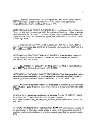 313



______. Ordem de Serviço nº 607, de 05 de agosto de 1998. Aprova Norma Técnica
sobre Intoxicação Ocupacional pelo Benzeno. Lex: coletânea de legislação e
jurisprudência, São Paulo, ano 62, p. 3972, ago. 1998.


INSTITUTO NACIONAL DO SEGURO SOCIAL. Diretoria do Seguro Social. Ordem de
Serviço nº 608, de 05 de agosto de 1998. Aprova Norma Técnica sobre Perda Auditiva
Neurossensorial por Exposição Continuada a Níveis Elevados de Pressão Sonora de
Origem Ocupacional. Lex: coletânea de legislação e jurisprudência, São Paulo, ano 62,
p. 3993, ago. 1998.


______. Ordem de Serviço nº 609, de 05 de agosto de 1998. Aprova Norma Técnica
sobre Pneumoconioses. Lex: coletânea de legislação e jurisprudência, São Paulo, ano
62, p. 4025, ago. 1998.


INTERNATIONAL ELECTROTECHNICAL COMMISSION. Live working: conductive
clothing for use at nominal voltage up to 800 kV a.c. and +/- 600 kV d.c. Geneva,
Switzerland, 2002. IEC 60895.


______. Specification for conductive clothing for live working at nominal voltage
up to 800 kV a.c. Geneva, Switzerland, 1987. IEC 895.


INTERNATIONAL ORGANIZATION FOR STANDARDIZATION. Mechanical vibration -
measurement and evaluation of human exposure to hand-transmitted vibration -
parte 1: general requirements. Geneva, Switzerland, 2001. ISO 5349-1: 2001.


______. Mechanical vibration and shock - evaluation of human exposure to whole-
body vibration - parte 1: general requirements. Geneva, Switzerland, 1997. ISO 2631-
1: 1997.


MENDES, René. Máquinas e acidentes de trabalho. Brasília, DF: MTE/SIT; MPAS,
2001. 86 p. v.13. (Coleção Previdência Social). Disponível em:
<http://www.mte.gov.br/seg_sau/pub_cne_acidentes_trabalho.pdf>. Acesso em: 13
set. 2007.


NATIONAL FIRE PROTECTION ASSOCIATION. NFPA 497: recommended practice for
the classification of flammable liquids, gases, or vapors and of hazardous (classified)
locations for electrical installations in chemical process areas. Quincy, Massachusetts,
2004.
 