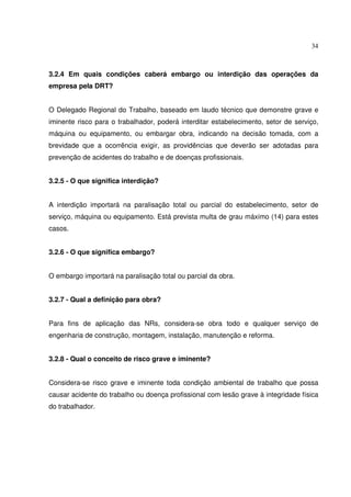 34



3.2.4 Em quais condições caberá embargo ou interdição das operações da
empresa pela DRT?


O Delegado Regional do Trabalho, baseado em laudo técnico que demonstre grave e
iminente risco para o trabalhador, poderá interditar estabelecimento, setor de serviço,
máquina ou equipamento, ou embargar obra, indicando na decisão tomada, com a
brevidade que a ocorrência exigir, as providências que deverão ser adotadas para
prevenção de acidentes do trabalho e de doenças profissionais.


3.2.5 - O que significa interdição?


A interdição importará na paralisação total ou parcial do estabelecimento, setor de
serviço, máquina ou equipamento. Está prevista multa de grau máximo (14) para estes
casos.


3.2.6 - O que significa embargo?


O embargo importará na paralisação total ou parcial da obra.


3.2.7 - Qual a definição para obra?


Para fins de aplicação das NRs, considera-se obra todo e qualquer serviço de
engenharia de construção, montagem, instalação, manutenção e reforma.


3.2.8 - Qual o conceito de risco grave e iminente?


Considera-se risco grave e iminente toda condição ambiental de trabalho que possa
causar acidente do trabalho ou doença profissional com lesão grave à integridade física
do trabalhador.
 