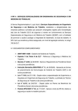 40



4 NR 4 - SERVIÇOS ESPECIALIZADOS EM ENGENHARIA DE SEGURANÇA E EM
MEDICINA DO TRABALHO


A Norma Regulamentadora 4, cujo título é Serviços Especializados em Engenharia
de Segurança e em Medicina do Trabalho, estabelece a obrigatoriedade das
empresas públicas e privadas que possuam empregados regidos pela Consolidação
das Leis do Trabalho (CLT) de organizar e manter em funcionamento os Serviços
Especializados em Segurança e em Medicina do Trabalho (SESMT), com a finalidade
de promover a saúde e proteger a integridade do trabalhador, no local de trabalho. A
NR 4 tem sua existência jurídica assegurada, em nível de legislação ordinária, no artigo
162 da CLT.


4.1 DOCUMENTOS COMPLEMENTARES


      •   ABNT NBR 14280 - Cadastro de Acidente de Trabalho.
      •   Capítulo V do Título II da CLT - Refere-se à Segurança e Medicina do
          Trabalho.
      •   Decreto no 3.048, de 06/05/99 - Aprova o Regulamento da Previdência Social
          e da outras previdências.
      •   Instrução Normativa INSS/PRES no 11, de 20/09/06 - Apresenta as formas
          de preenchimento da Comunicação de Acidente de Trabalho (CAT) e dá
          outras providências.
      •   Lei no 7.410, de 27/11/85 - Dispõe sobre a especialização de Engenheiros e
          Arquitetos em Engenharia de Segurança do Trabalho, a profissão do Técnico
          de Segurança do Trabalho e dá outras providências.
      •   Lei no 8.213, de 24/07/91 - Dispõe sobre os Planos de Benefícios da
          Previdência Social e dá outras previdências.
      •   Portaria MTb/SSST no 53, de 17/12/97 - Aprova o texto da NR 29, relativa à
          segurança e saúde no trabalho portuário.
 