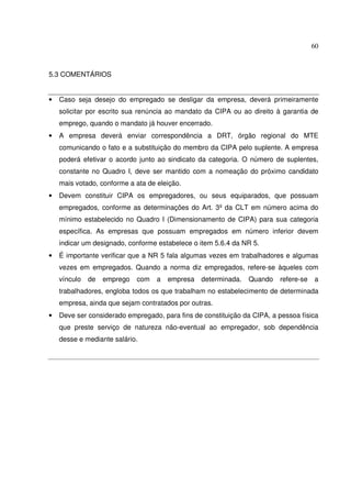 60



5.3 COMENTÁRIOS


•   Caso seja desejo do empregado se desligar da empresa, deverá primeiramente
    solicitar por escrito sua renúncia ao mandato da CIPA ou ao direito à garantia de
    emprego, quando o mandato já houver encerrado.
•   A empresa deverá enviar correspondência a DRT, órgão regional do MTE
    comunicando o fato e a substituição do membro da CIPA pelo suplente. A empresa
    poderá efetivar o acordo junto ao sindicato da categoria. O número de suplentes,
    constante no Quadro I, deve ser mantido com a nomeação do próximo candidato
    mais votado, conforme a ata de eleição.
•   Devem constituir CIPA os empregadores, ou seus equiparados, que possuam
    empregados, conforme as determinações do Art. 3º da CLT em número acima do
    mínimo estabelecido no Quadro I (Dimensionamento de CIPA) para sua categoria
    específica. As empresas que possuam empregados em número inferior devem
    indicar um designado, conforme estabelece o item 5.6.4 da NR 5.
•   É importante verificar que a NR 5 fala algumas vezes em trabalhadores e algumas
    vezes em empregados. Quando a norma diz empregados, refere-se àqueles com
    vínculo   de   emprego   com   a   empresa   determinada.   Quando   refere-se   a
    trabalhadores, engloba todos os que trabalham no estabelecimento de determinada
    empresa, ainda que sejam contratados por outras.
•   Deve ser considerado empregado, para fins de constituição da CIPA, a pessoa física
    que preste serviço de natureza não-eventual ao empregador, sob dependência
    desse e mediante salário.
 