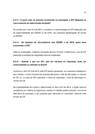 65



6.2.13 - A quem cabe na empresa recomendar ao empregado o EPI adequado ao
risco existente em determinada atividade?


De acordo com o item 6.5 da NR 6, a escolha e a recomendação do EPI adequado são
de responsabilidade dos SESMT ou da CIPA, nas empresas desobrigadas de manter
os SESMT.


6.2.14 - Na hipótese da não-existência dos SESMT e da CIPA, quem deve
recomendar o EPI?


Cabe ao empregador, mediante orientação técnica, fornecer e determinar o uso do EPI
adequado à proteção da integridade física do trabalhador.


6.2.15 - Quando é que um EPI, seja ele nacional ou importado, pode ser
comercializado ou utilizado no Brasil?


Conforme o item 6.9.3 da NR 6, todo EPI deverá apresentar, em caracteres indeléveis e
bem visíveis, o nome comercial da empresa fabricante, o lote de fabricação e o número
do CA, ou, no caso de EPI importado, o nome do importador, o lote de fabricação e o
número do CA.


Na impossibilidade de cumprir o determinado no item 6.9.3 da NR 6, o órgão nacional
competente em matéria de segurança e saúde no trabalho poderá autorizar uma forma
alternativa de gravação, a ser proposta pelo fabricante ou importador, devendo esta
constar do CA.
 