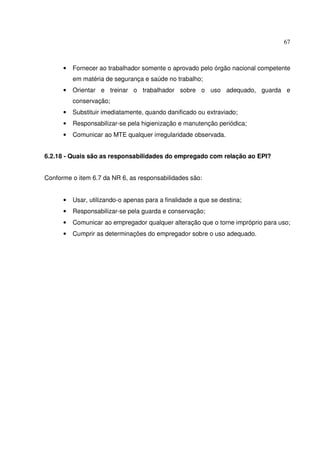 67



      •   Fornecer ao trabalhador somente o aprovado pelo órgão nacional competente
          em matéria de segurança e saúde no trabalho;
      •   Orientar e treinar o trabalhador sobre o uso adequado, guarda e
          conservação;
      •   Substituir imediatamente, quando danificado ou extraviado;
      •   Responsabilizar-se pela higienização e manutenção periódica;
      •   Comunicar ao MTE qualquer irregularidade observada.


6.2.18 - Quais são as responsabilidades do empregado com relação ao EPI?


Conforme o item 6.7 da NR 6, as responsabilidades são:


      •   Usar, utilizando-o apenas para a finalidade a que se destina;
      •   Responsabilizar-se pela guarda e conservação;
      •   Comunicar ao empregador qualquer alteração que o torne impróprio para uso;
      •   Cumprir as determinações do empregador sobre o uso adequado.
 