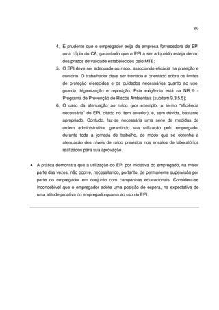 69



             4. É prudente que o empregador exija da empresa fornecedora de EPI
                uma cópia do CA, garantindo que o EPI a ser adquirido esteja dentro
                dos prazos de validade estabelecidos pelo MTE;
             5. O EPI deve ser adequado ao risco, associando eficácia na proteção e
                conforto. O trabalhador deve ser treinado e orientado sobre os limites
                de proteção oferecidos e os cuidados necessários quanto ao uso,
                guarda, higienização e reposição. Esta exigência está na NR 9 -
                Programa de Prevenção de Riscos Ambientais (subitem 9.3.5.5);
             6. O caso da atenuação ao ruído (por exemplo, o termo “eficiência
                necessária” do EPI, citado no item anterior), é, sem dúvida, bastante
                apropriado. Contudo, faz-se necessária uma série de medidas de
                ordem administrativa, garantindo sua utilização pelo empregado,
                durante toda a jornada de trabalho, de modo que se obtenha a
                atenuação dos níveis de ruído previstos nos ensaios de laboratórios
                realizados para sua aprovação.


•   A prática demonstra que a utilização do EPI por iniciativa do empregado, na maior
    parte das vezes, não ocorre, necessitando, portanto, de permanente supervisão por
    parte do empregador em conjunto com campanhas educacionais. Considera-se
    inconcebível que o empregador adote uma posição de espera, na expectativa de
    uma atitude proativa do empregado quanto ao uso do EPI.
 