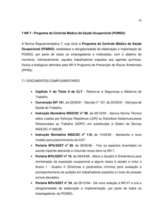 70



7 NR 7 - Programa de Controle Médico de Saúde Ocupacional (PCMSO)


A Norma Regulamentadora 7, cujo título é Programa de Controle Médico de Saúde
Ocupacional (PCMSO), estabelece a obrigatoriedade de elaboração e implantação do
PCMSO, por parte de todos os empregadores e instituições, com o objetivo de
monitorar, individualmente, aqueles trabalhadores expostos aos agentes químicos,
físicos e biológicos definidos pela NR 9 Programa de Prevenção de Riscos Ambientais
(PPRA).


7.1 DOCUMENTOS COMPLEMENTARES


      •   Capítulo V do Título II da CLT - Refere-se à Segurança e Medicina do
          Trabalho.
      •   Convenção OIT 161, de 22/05/91 - Decreto no 127, de 22/05/91 - Serviços de
          Saúde do Trabalho.
      •   Instrução Normativa INSS/DC no 98, de 05/12/03 - Aprova Norma Técnica
          sobre Lesões por Esforços Repetitivos (LER) ou Distúrbios Osteomusculares
          Relacionados ao Trabalho (DORT) em substituição à Ordem de Serviço
          INSS/DC nº 606/98.
      •   Instrução Normativa INSS/DC no 118, de 14/04/05 - Apresenta o novo
          modelo para preenchimento da CAT.
      •   Portaria MTb/SSST no 08, de 08/05/96 - Traz os aspectos levantados no
          acordo tripartite alterando e incluindo novos itens na NR 7.
      •   Portaria MTb/SSST no 19, de 09/04/98 - Altera o Quadro II (Parâmetros para
          monitoração da exposição ocupacional a alguns riscos à saúde) e inclui o
          Anexo I - Quadro II (Diretrizes e parâmetros mínimos para avaliação e
          acompanhamento da audição em trabalhadores expostos a níveis de pressão
          sonora elevados).
      •   Portaria MTb/SSST no 24, de 29/12/94 - Dá nova redação à NR 07 e cria a
          obrigatoriedade da elaboração e implementação, por parte de todos os
          empregadores, do PCMSO.
 