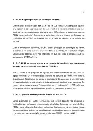82



9.2.8 - A CIPA pode participar da elaboração do PPRA?


Considerando a existência do item 9.3.1.1 da NR 9, o PPRA é uma obrigação legal do
empregador e por isso deve ser de sua iniciativa e responsabilidade direta, não
existindo nenhum impedimento legal para que a CIPA elabore o documento-base do
PPRA (parte qualitativa). Entretanto, a parte do monitoramento deve ser feita por um
profissional do SESMT em especial um engenheiro de segurança ou médico do
trabalho.


Caso o empregador determine, a CIPA poderá participar da elaboração do PPRA,
discutindo-o em suas reuniões, propondo idéias e auxiliando na sua implementação.
Esta situação poderá ocorrer nas empresas em que não exista a obrigatoriedade de
formação de SESMT próprios.


9.2.9 - O PPRA se resume apenas a um documento que deverá ser apresentado
em caso de fiscalização do Ministério do Trabalho?


Não. O PPRA é um programa de higiene ocupacional constituído de uma série de
ações contínuas. O documento-base, previsto na estrutura do PPRA, deve estar à
disposição da fiscalização, ele possui o cronograma de ações que é um roteiro das
principais atividades a serem implementadas para atingir os objetivos do programa. Em
resumo, se o cronograma de ações não estiver sendo implementado, o PPRA não será
eficaz para minimizar a possibilidade de ocorrência de doenças ocupacionais.


9.2.10 - O que deve ser feito primeiro, o PPRA ou o PCMSO ?


Sendo programas de caráter permanente, eles devem coexistir nas empresas e
instituições, com as fases de implementação articuladas. De acordo com o item 9.1.3, o
PPRA é parte integrante do conjunto mais amplo das iniciativas da empresa no campo
da preservação da saúde e da integridade dos trabalhadores, devendo estar articulado
com o disposto nas demais NRs, em especial com o PCMSO previsto na NR 7.
 