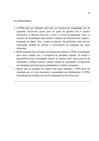 86



9.3 COMENTÁRIOS


•   O PPRA deve ser elaborado tanto para um escritório de contabilidade com 40
    (quarenta) funcionários quanto para um posto de gasolina com 4 (quatro)
    funcionários. A diferença entre um e outro é a forma de elaboração. Para um
    escritório de contabilidade, basta realizar o trabalho de reconhecimento, registro e
    divulgação de dados. Para o posto de gasolina, provavelmente, terão que ser
    implantadas medidas de controle e monitoramento da exposição aos riscos
    ambientais.
•   Muitas empresas têm contratado consultorias para elaborar o PPRA. O empregador
    deve tomar cuidado com o cronograma de atividades proposto. Ao aceitar o
    planejamento anual, o empregador assume um “passivo fiscal”, isto é, para fins de
    fiscalização, o Auditor Fiscal do Trabalho cobrará do empregador o cumprimento
    das atividades dentro dos prazos estabelecidos no referido cronograma.
•   Mesmo que as condições de trabalho não sejam alteradas, o PPRA deve ser
    revalidado por um novo documento e apresentado aos trabalhadores. O PPRA
    inicial deverá ser mantido junto com as reavaliações por 20 (vinte) anos.
 