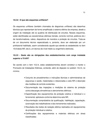 91



10.2.8 - O que são esquemas unifilares?


Os esquemas unifilares (também chamados de diagramas unifilares) são desenhos
técnicos que representam de forma simplificada o sistema elétrico da empresa, desde a
origem da instalação até os quadros de distribuição de circuitos. Nesses esquemas,
estão identificadas as características elétricas (tensão, corrente nominal, potência etc.)
de transformadores, cabos, dispositivos de manobra e proteção de circuitos. Trata-se
de um documento técnico especializado e, portanto, deve ser elaborado por um
profissional habilitado, assim considerando aquele que atende ao estabelecido no item
10.8 desta NR, isto é, um técnico de nível médio ou engenheiro eletricista.


10.2.9 - Quais são as obrigações dos estabelecimentos com carga instalada
superior a 75 kW?


De acordo com o item 10.2.4, estes estabelecimentos devem constituir e manter o
Prontuário de Instalações Elétricas, contendo, além do disposto no subitem 10.2.3, no
mínimo:


             • Conjunto de procedimentos e instruções técnicas e administrativas de
               segurança e saúde, implantadas e relacionadas a esta NR e descrição
               das medidas de controle existentes;
             • Documentação das inspeções e medições do sistema de proteção
               contra descargas atmosféricas e aterramentos elétricos;
             • Especificação dos equipamentos de proteção coletiva e individual e o
               ferramental, aplicáveis conforme determina esta NR;
             • Documentação comprobatória da qualificação, habilitação, capacitação,
               autorização dos trabalhadores e dos treinamentos realizados;
             • Resultados dos testes de isolação elétrica realizados em equipamentos
               de proteção individual e coletiva;
             • Certificações dos equipamentos e materiais elétricos em áreas
               classificadas;
 