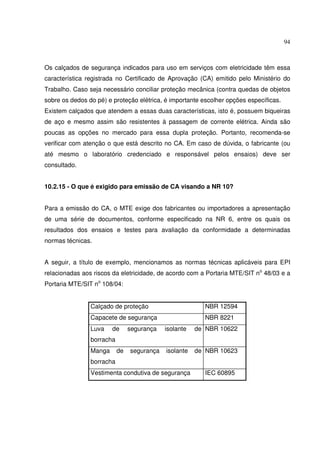94



Os calçados de segurança indicados para uso em serviços com eletricidade têm essa
característica registrada no Certificado de Aprovação (CA) emitido pelo Ministério do
Trabalho. Caso seja necessário conciliar proteção mecânica (contra quedas de objetos
sobre os dedos do pé) e proteção elétrica, é importante escolher opções específicas.
Existem calçados que atendem a essas duas características, isto é, possuem biqueiras
de aço e mesmo assim são resistentes à passagem de corrente elétrica. Ainda são
poucas as opções no mercado para essa dupla proteção. Portanto, recomenda-se
verificar com atenção o que está descrito no CA. Em caso de dúvida, o fabricante (ou
até mesmo o laboratório credenciado e responsável pelos ensaios) deve ser
consultado.


10.2.15 - O que é exigido para emissão de CA visando a NR 10?


Para a emissão do CA, o MTE exige dos fabricantes ou importadores a apresentação
de uma série de documentos, conforme especificado na NR 6, entre os quais os
resultados dos ensaios e testes para avaliação da conformidade a determinadas
normas técnicas.


A seguir, a título de exemplo, mencionamos as normas técnicas aplicáveis para EPI
relacionadas aos riscos da eletricidade, de acordo com a Portaria MTE/SIT no 48/03 e a
Portaria MTE/SIT no 108/04:


                Calçado de proteção                      NBR 12594
                Capacete de segurança                    NBR 8221
                Luva    de      segurança   isolante   de NBR 10622
                borracha
                Manga      de   segurança   isolante   de NBR 10623
                borracha
                Vestimenta condutiva de segurança        IEC 60895
 