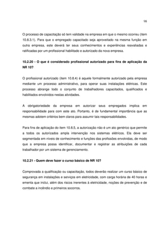 98



O processo de capacitação só tem validade na empresa em que o mesmo ocorreu (item
10.8.3.1). Para que o empregado capacitado seja aproveitado na mesma função em
outra empresa, este deverá ter seus conhecimentos e experiências reavaliadas e
ratificadas por um profissional habilitado e autorizado da nova empresa.


10.2.20 - O que é considerado profissional autorizado para fins de aplicação da
NR 10?


O profissional autorizado (item 10.8.4) é aquele formalmente autorizado pela empresa
mediante um processo administrativo, para operar suas instalações elétricas. Este
processo abrange todo o conjunto de trabalhadores capacitados, qualificados e
habilitados envolvidos nestas atividades.


A   obrigatoriedade   da   empresa   em     autorizar   seus   empregados   implica   em
responsabilidade para com este ato. Portanto, é de fundamental importância que as
mesmas adotem critérios bem claros para assumir tais responsabilidades.


Para fins de aplicação do item 10.8.5, a autorização não é um ato genérico que permite
a todos os autorizados ampla intervenção nos sistemas elétricos. Ela deve ser
segmentada em níveis de conhecimento e funções das profissões envolvidas, de modo
que a empresa possa identificar, documentar e registrar as atribuições de cada
trabalhador por um sistema de gerenciamento.


10.2.21 - Quem deve fazer o curso básico de NR 10?


Comprovada a qualificação ou capacitação, todos deverão realizar um curso básico de
segurança em instalações e serviços em eletricidade, com carga horária de 40 horas e
ementa que inclui, além dos riscos inerentes à eletricidade, noções de prevenção e de
combate a incêndio e primeiros socorros.
 