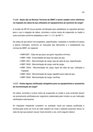 108



11.2.6 - Quais são as Normas Técnicas da ABNT a serem usadas como referência
na inspeção de cabos de aço utilizados em equipamentos de içamento de carga?


A revisão da NR 22 trouxe grande contribuição para estabelecer os requisitos técnicos
para o uso e inspeção de cabos, correntes e outros meios de suspensão ou tração e
suas conexões conforme estabelece o item 11.1.3.1 da NR 11.


Os cabos de aço devem ser projetados, especificados, instalados e mantidos em poços
e planos inclinados, conforme as instruções dos fabricantes e o estabelecido nas
normas da ABNT, em especial:


        • NBR 6327 - Cabo de aço para uso geral: requisitos mínimos;
        • NBR 11900 - Extremidades de laços de cabos de aço;
        • NBR 13541 - Movimentação de carga: laço de cabo de aço: especificação;
        • NBR 13542 - Movimentação de carga: anel de carga;
        • NBR 13543 - Movimentação de carga: laços de cabo de aço: utilização e
          inspeção;
        • NBR 13544 - Movimentação de carga: sapatilho para cabo de aço;
        • NBR 13545 - Movimentação de carga: manilhas.


11.2.7 - Existe alguma certificação obrigatória para os equipamentos e acessórios
de movimentação de carga?


Os cabos, correntes e outros meios de suspensão ou tração e suas conexões devem
ser previamente certificados por organismo credenciado pelo Inmetro ou por instituição
certificadora internacional.


As inspeções freqüentes consistem na avaliação visual por pessoa qualificada e
familiarizada antes do início de cada trabalho de modo a detectar possíveis danos no
cabo de aço que possam causar riscos durante o uso, como seguem abaixo:
 