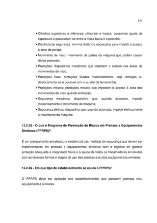 134



         • Cilindros superiores e inferiores: cilindram a massa, possuindo ajuste de
           espessura e posicionam-se entre a mesa baixa e a prancha;
         • Distância de segurança: mínima distância necessária para impedir o acesso
           à zona de perigo;
         • Movimento de risco: movimento de partes da máquina que podem causar
           danos pessoais;
         • Proteções: dispositivos mecânicos que impedem o acesso nas áreas de
           movimentos de risco;
         • Proteções fixas: proteções fixadas mecanicamente, cuja remoção ou
           deslocamento só é possível com o auxílio de ferramentas;
         • Proteções móveis: proteções móveis que impedem o acesso à área dos
           movimentos de risco quando fechadas;
         • Segurança      mecânica:   dispositivo   que,   quando   acionado,   impede
           mecanicamente o movimento da máquina;
         • Segurança elétrica: dispositivo que, quando acionado, impede eletricamente
           o movimento da máquina.


12.2.35 - O que é Programa de Prevenção de Riscos em Prensas e Equipamentos
Similares (PPRPS)?


É um planejamento estratégico e seqüencial das medidas de segurança que devem ser
implementadas em prensas e equipamentos similares com o objetivo de garantir
proteção adequada à integridade física e à saúde de todos os trabalhadores envolvidos
com as diversas formas e etapas de uso das prensas e/ou dos equipamentos similares.


12.2.36 - Em que tipo de estabelecimento se aplica o PPRPS?


O PPRPS deve ser aplicado nos estabelecimentos que possuem prensas e/ou
equipamentos similares.
 