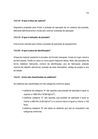 146



13.2.18 - O que é disco de ruptura?


Dispositivo projetado para limitar a pressão de operação de um sistema sob pressão,
liberando definitivamente o fluído sem retornar à pressão de operação.


13.2.19 - O que é indicador de pressão?


Instrumento utilizado para indicar a pressão de operação do equipamento.


13.2.20 - O que é placa de identificação?


Chapa de material resistente à corrosão, de formato retangular, fixada em lugar visível e
de fácil acesso, fixada no casco ou como parte integrante desse. Nela, são gravados de
forma indelével: fabricante, número de identificação, ano de fabricação, pressão
máxima de trabalho admissível, pressão de teste hidrostático, código de projeto e ano
de edição.


13.2.21 - Como são classificadas as caldeiras?


As caldeiras são classificadas em três categorias conforme segue:


          • caldeiras da categoria “A” são aquelas cuja pressão de operação é igual ou
                                                2
             superior a 1960 kPa (19,98 Kgf/cm );
          • caldeiras categoria “C” são aquelas cuja pressão de operação é igual ou
                                            2
             inferior a 588 kPa (5,99 Kgf/cm ) e o volume interno é igual ou inferior a 100
             litros;
          • caldeiras categoria “B” são todas as caldeiras que não se enquadram nas
             categorias anteriores.
 