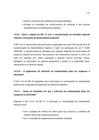 159



         • Avaliar a eficiência das medidas de proteção adotadas;
         • Divulgar os resultados do monitoramento do ambiente e dos exames
           periódicos para os trabalhadores expostos.


14.2.9 - Qual a relação da NR 15 com a caracterização de atividade especial
visando a concessão da aposentadoria especial?


A NR 15 é um documento importante para a elaboração de Laudo Técnico para fins de
caracterização da Aposentadoria Especial. A partir da publicação da Lei no 9.032
(28/04/95), a caracterização de atividade como especial depende de comprovação do
tempo de trabalho permanente, não-ocasional nem intermitente, durante 15, 20 ou 25
anos em atividade com efetiva exposição a agentes nocivos químicos, físicos,
biológicos ou associação de agentes prejudiciais à saúde ou à integridade física,
observando-se a carência exigida.


14.2.10 - O pagamento do adicional de insalubridade pode ser suspenso e
eliminado?


O item 15.4 da NR 15 estabelece que a eliminação ou neutralização da insalubridade
determinará a cessação do pagamento do adicional respectivo.


14.2.11 - Quais as condições em que o adicional de insalubridade pode ser
suspenso ou eliminado?


Segundo o item 15.4.1 da NR 15, a eliminação ou neutralização da insalubridade
deverá ocorrer:


         • com a adoção de medida de ordem geral que conserve o ambiente de
           trabalho dentro dos limites de tolerância;
         • com a utilização de equipamento de proteção individual.
 