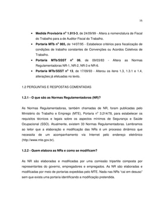 16



      •     Medida Provisória no 1.915-3, de 24/09/99 - Altera a nomenclatura de Fiscal
            do Trabalho para a de Auditor Fiscal do Trabalho.
      •     Portaria MTb no 865, de 14/07/95 - Estabelece critérios para fiscalização de
            condições de trabalho constantes de Convenções ou Acordos Coletivos de
            Trabalho.
      •     Portaria    MTb/SSST     no   06,     de     09/03/83    -   Altera   as    Normas
            Regulamentadoras NR-1, NR-2, NR-3 e NR-6.
      •     Portaria MTb/SSST no 13, de 17/09/93 - Alterou os itens 1.3, 1.3.1 e 1.4,
            alterações já efetuadas no texto.


1.2 PERGUNTAS E RESPOSTAS COMENTADAS


1.2.1 - O que são as Normas Regulamentadoras (NR)?


As Normas Regulamentadoras, também chamadas de NR, foram publicadas pelo
Ministério do Trabalho e Emprego (MTE), Portaria no 3.214/78, para estabelecer os
requisitos técnicos e legais sobre os aspectos mínimos de Segurança e Saúde
Ocupacional (SSO). Atualmente, existem 33 Normas Regulamentadoras. Lembramos
ao leitor que a elaboração e modificação das NRs é um processo dinâmico que
necessita     de   um    acompanhamento         via    Internet   pelo   endereço      eletrônico
(http://www.mte.gov.br).


1.2.2 - Quem elabora as NRs e como se modificam?


As NR são elaboradas e modificadas por uma comissão tripartite composta por
representantes do governo, empregadores e empregados. As NR são elaboradas e
modificadas por meio de portarias expedidas pelo MTE. Nada nas NRs “cai em desuso”
sem que exista uma portaria identificando a modificação pretendida.
 