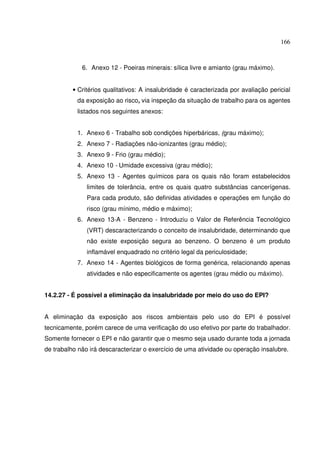 166



             6. Anexo 12 - Poeiras minerais: sílica livre e amianto (grau máximo).


          • Critérios qualitativos: A insalubridade é caracterizada por avaliação pericial
           da exposição ao risco, via inspeção da situação de trabalho para os agentes
           listados nos seguintes anexos:


           1. Anexo 6 - Trabalho sob condições hiperbáricas, (grau máximo);
           2. Anexo 7 - Radiações não-ionizantes (grau médio);
           3. Anexo 9 - Frio (grau médio);
           4. Anexo 10 - Umidade excessiva (grau médio);
           5. Anexo 13 - Agentes químicos para os quais não foram estabelecidos
               limites de tolerância, entre os quais quatro substâncias cancerígenas.
               Para cada produto, são definidas atividades e operações em função do
               risco (grau mínimo, médio e máximo);
           6. Anexo 13-A - Benzeno - Introduziu o Valor de Referência Tecnológico
               (VRT) descaracterizando o conceito de insalubridade, determinando que
               não existe exposição segura ao benzeno. O benzeno é um produto
               inflamável enquadrado no critério legal da periculosidade;
           7. Anexo 14 - Agentes biológicos de forma genérica, relacionando apenas
               atividades e não especificamente os agentes (grau médio ou máximo).


14.2.27 - É possível a eliminação da insalubridade por meio do uso do EPI?


A eliminação da exposição aos riscos ambientais pelo uso do EPI é possível
tecnicamente, porém carece de uma verificação do uso efetivo por parte do trabalhador.
Somente fornecer o EPI e não garantir que o mesmo seja usado durante toda a jornada
de trabalho não irá descaracterizar o exercício de uma atividade ou operação insalubre.
 
