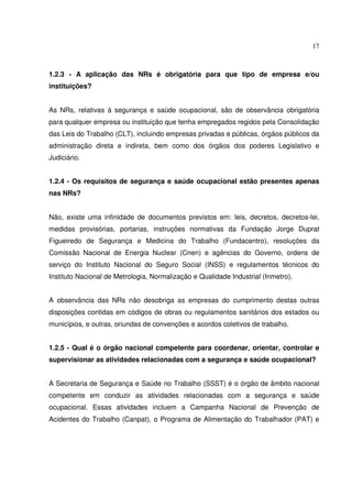 17



1.2.3 - A aplicação das NRs é obrigatória para que tipo de empresa e/ou
instituições?


As NRs, relativas à segurança e saúde ocupacional, são de observância obrigatória
para qualquer empresa ou instituição que tenha empregados regidos pela Consolidação
das Leis do Trabalho (CLT), incluindo empresas privadas e públicas, órgãos públicos da
administração direta e indireta, bem como dos órgãos dos poderes Legislativo e
Judiciário.


1.2.4 - Os requisitos de segurança e saúde ocupacional estão presentes apenas
nas NRs?


Não, existe uma infinidade de documentos previstos em: leis, decretos, decretos-lei,
medidas provisórias, portarias, instruções normativas da Fundação Jorge Duprat
Figueiredo de Segurança e Medicina do Trabalho (Fundacentro), resoluções da
Comissão Nacional de Energia Nuclear (Cnen) e agências do Governo, ordens de
serviço do Instituto Nacional do Seguro Social (INSS) e regulamentos técnicos do
Instituto Nacional de Metrologia, Normalização e Qualidade Industrial (Inmetro).


A observância das NRs não desobriga as empresas do cumprimento destas outras
disposições contidas em códigos de obras ou regulamentos sanitários dos estados ou
municípios, e outras, oriundas de convenções e acordos coletivos de trabalho.


1.2.5 - Qual é o órgão nacional competente para coordenar, orientar, controlar e
supervisionar as atividades relacionadas com a segurança e saúde ocupacional?


A Secretaria de Segurança e Saúde no Trabalho (SSST) é o órgão de âmbito nacional
competente em conduzir as atividades relacionadas com a segurança e saúde
ocupacional. Essas atividades incluem a Campanha Nacional de Prevenção de
Acidentes do Trabalho (Canpat), o Programa de Alimentação do Trabalhador (PAT) e
 