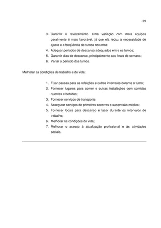 189



                3. Garantir o revezamento. Uma variação com mais equipes
                   geralmente é mais favorável, já que ela reduz a necessidade de
                   ajuste e a freqüência de turnos noturnos;
                4. Adequar períodos de descanso adequados entre os turnos;
                5. Garantir dias de descanso, principalmente aos finais de semana;
                6. Variar o período dos turnos.


Melhorar as condições de trabalho e de vida:


                1. Fixar pausas para as refeições e outros intervalos durante o turno;
                2. Fornecer lugares para comer e outras instalações com comidas
                   quentes e bebidas;
                3. Fornecer serviços de transporte;
                4. Assegurar serviços de primeiros socorros e supervisão médica;
                5. Fornecer locais para descanso e lazer durante os intervalos de
                   trabalho;
                6. Melhorar as condições de vida;
                7. Melhorar o acesso à atualização profissional e às atividades
                   sociais.
 