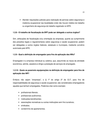19



          •    Atender requisições judiciais para realização de perícias sobre segurança e
               medicina ocupacional nas localidades onde não houver médico do trabalho
               ou engenheiro de segurança do trabalho registrado no MTE.


1.2.8 - O trabalho de fiscalização da DRT pode ser delegado a outros órgãos?


Sim, atribuições de fiscalização e/ou orientação às empresas, quanto ao cumprimento
dos preceitos legais e regulamentares sobre segurança e saúde ocupacional, podem
ser delegadas a outros órgãos federais, estaduais e municipais, mediante convênio
autorizado pelo MTE.


1.2.9 - Qual a definição de empregador para fins de aplicação das NRs?


Empregador é a empresa individual ou coletiva, que, assumindo os riscos da atividade
econômica, admite, assalaria e dirige a prestação de serviços do empregado.


1.2.10 - Quais as possíveis equiparações na definição de empregador para fins de
aplicação das NR?


Embora não sejam “empresas”, o § 1º do artigo 2º da CLT, para fins de
responsabilidades de segurança e saúde ocupacional, são considerados empregadores
aqueles que tenham empregados. Podemos citar como exemplo:


      •       profissionais liberais;
      •       profissionais autônomos;
      •       instituições beneficentes;
      •       associações recreativas ou outras instituições sem fins lucrativos;
      •       sindicatos;
      •       condomínio de apartamentos.
 