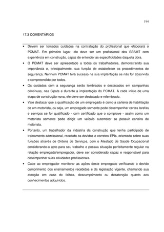 194



17.3 COMENTÁRIOS


•   Devem ser tomados cuidados na contratação do profissional que elaborará o
    PCMAT. Em primeiro lugar, ele deve ser um profissional dos SESMT com
    experiência em construção, capaz de entender as especificidades daquela obra.
•   O PCMAT deve ser apresentado a todos os trabalhadores, demonstrando sua
    importância e, principalmente, sua função de estabelecer os procedimentos de
    segurança. Nenhum PCMAT terá sucesso na sua implantação se não for absorvido
    e compreendido por todos.
•   Os cuidados com a segurança serão lembrados e destacados em campanhas
    contínuas, nas Sipats e durante a implantação do PCMAT. A cada início de uma
    etapa de construção nova, ele deve ser destacado e relembrado.
•   Vale destacar que a qualificação de um empregado é como a carteira de habilitação
    de um motorista, ou seja, um empregado somente pode desempenhar certas tarefas
    e serviços se for qualificado - com certificado que o comprove - assim como um
    motorista somente pode dirigir um veículo automotor se possuir carteira de
    motorista.
•   Portanto, um trabalhador da indústria da construção que tenha participado de
    treinamento admissional, recebido os devidos e corretos EPIs, orientado sobre suas
    funções através de Ordens de Serviços, com o Atestado de Saúde Ocupacional
    considerando-o apto para seu trabalho e possua situação perfeitamente regular na
    relação empregado/empregador, deve ser considerado capaz e responsável para
    desempenhar suas atividades profissionais.
•   Cabe ao empregador monitorar as ações deste empregado verificando o devido
    cumprimento dos ensinamentos recebidos e da legislação vigente, chamando sua
    atenção em caso de falhas, descumprimento ou desatenção quanto aos
    conhecimentos adquiridos.
 