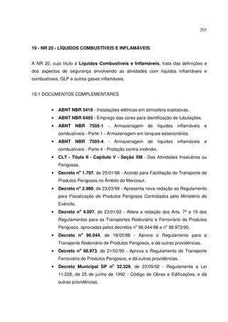 203



19 - NR 20 - LÍQUIDOS COMBUSTÍVEIS E INFLAMÁVEIS


A NR 20, cujo título é Líquidos Combustíveis e Inflamáveis, trata das definições e
dos aspectos de segurança envolvendo as atividades com líquidos inflamáveis e
combustíveis, GLP e outros gases inflamáveis.


19.1 DOCUMENTOS COMPLEMENTARES


         •   ABNT NBR 5418 - Instalações elétricas em atmosfera explosivas.
         •   ABNT NBR 6493 - Emprego das cores para identificação de tubulações.
         •   ABNT    NBR    7505-1    -   Armazenagem     de   líquidos   inflamáveis    e
             combustíveis - Parte 1 - Armazenagem em tanques estacionários.
         •   ABNT    NBR    7505-4    -   Armazenagem     de   líquidos   inflamáveis    e
             combustíveis - Parte 4 - Proteção contra incêndio.
         •   CLT - Título II - Capítulo V - Seção XIII - Das Atividades Insalubres ou
             Perigosas.
         •   Decreto no 1.797, de 25/01/96 - Acordo para Facilitação do Transporte de
             Produtos Perigosos no Âmbito do Mercosul.
         •   Decreto no 2.988, de 23/03/99 - Apresenta nova redação ao Regulamento
             para Fiscalização de Produtos Perigosos Controlados pelo Ministério do
             Exército.
         •   Decreto no 4.097, de 23/01/02 - Altera a redação dos Arts. 7º e 19 dos
             Regulamentos para os Transportes Rodoviário e Ferroviário de Produtos
             Perigosos, aprovados pelos decretos no 96.044/88 e no 98.973/90.
         •   Decreto no 96.044, de 18/05/88 - Aprova o Regulamento para o
             Transporte Rodoviário de Produtos Perigosos, e dá outras providências.
         •   Decreto no 98.973, de 21/02/90 - Aprova o Regulamento de Transporte
             Ferroviário de Produtos Perigosos, e dá outras providências.
         •   Decreto Municipal SP no 32.329, de 23/09/92 - Regulamenta a Lei
             11.228, de 25 de junho de 1992 - Código de Obras e Edificações, e dá
             outras providências.
 