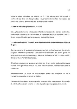 213



Devido a essas diferenças, os cilindros de GLP não são capazes de suportar o
enchimento de GNV em altas pressões, o que fatalmente resultará na explosão do
cilindro de GLP com possibilidade real de lesão grave ou morte.


19.2.14 - A NR 20 se aplica apenas ao GLP?


Não. Aplica-se também a outros gases inflamáveis nos aspectos técnicos pertinentes.
Para fins de caracterização de atividades ou operações perigosas conforme a NR 16,
devem ser considerados apenas os gases e líquidos inflamáveis


19.2.15 - Quais são os cuidados a serem tomados na armazenagem de cilindros
de gás?


O armazenamento de gases comprimidos deve ser feito em local separado dos demais.
Os gases inflamáveis (acetileno e GLP) devem ser separados dos outros gases por
uma distância mínima de 6 metros com placas de sinalização do tipo: “Proibido Fumar”,
“Cilindros Cheios” e “Cilindros Vazios”.


O local de estocagem de gases comprimidos não deverá conter produtos inflamáveis
líquidos, como gasolina e álcool, e não pode estar em subsolo e depressões sujeitas a
inundações.


Preferencialmente, as áreas de armazenagem devem ser protegidas do sol e
intempéries localizadas em áreas ventiladas.


Todos os cilindros devem ser armazenados e transportados com capacete de proteção
da válvula e fixados com corrente ou outro dispositivo que impeça seu tombamento.
 