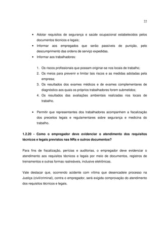 22



      •   Adotar requisitos de segurança e saúde ocupacional estabelecidos pelos
          documentos técnicos e legais;
      •   Informar    aos   empregados    que   serão    passíveis   de   punição,    pelo
          descumprimento das ordens de serviço expedidas.
      •   Informar aos trabalhadores:


          1. Os riscos profissionais que possam originar-se nos locais de trabalho;
          2. Os meios para prevenir e limitar tais riscos e as medidas adotadas pela
              empresa;
          3. Os resultados dos exames médicos e de exames complementares de
              diagnóstico aos quais os próprios trabalhadores forem submetidos;
          4. Os resultados das avaliações ambientais realizadas nos locais de
              trabalho.


      •   Permitir que representantes dos trabalhadores acompanhem a fiscalização
          dos preceitos legais e regulamentares sobre segurança e medicina do
          trabalho.


1.2.20 - Como o empregador deve evidenciar o atendimento dos requisitos
técnicos e legais previstos nas NRs e outros documentos?


Para fins de fiscalização, perícias e auditorias, o empregador deve evidenciar o
atendimento aos requisitos técnicos e legais por meio de documentos, registros de
treinamentos e outras formas rastreáveis, inclusive eletrônicas.


Vale destacar que, ocorrendo acidente com vítima que desencadeie processo na
Justiça (civil/criminal), contra o empregador, será exigida comprovação do atendimento
dos requisitos técnicos e legais.
 