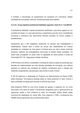 231



É proibida a manutenção do equipamento de transporte em movimento. Nestas
atividades de manutenção, deve ser emitida permissão para trabalho.


21.2.19 - O que significa profissional habilitado segundo o item 22.11.1 da NR 22?


O profissional habilitado é aquele previamente qualificado e que tenha registro em um
conselho de classe; é o caso dos técnicos e engenheiros que têm como competências
exclusivas a assinatura dos documentos técnicos previstos na norma, projetos e
procedimentos.


Destacamos que a NR estabelece claramente os deveres dos empregadores e
trabalhadores, ficando claro o direito de recusa dos trabalhadores em exercer
atividades em condições de risco grave e iminente para sua vida e saúde (incluindo
terceiros), cabendo aos empregadores interromper as tarefas nestas condições. Tal
direito está consagrado há vários anos na legislação de vários países e consta da
Convenção OIT 176 - Segurança e Saúde nas Minas.


A NR fornece uma diretriz consolidada e unificada de todas as ações de prevenção que
deverão ser implementadas nas mais diversas atividades da mineração, com reflexos
positivos na melhoria das condições de trabalho, contribuindo para a redução dos
acidentes incapacitantes, das doenças e das mortes no setor mineral.


A NR 22 determina a elaboração do Programa de Gerenciamento de Riscos (PGR)
pelas empresas. Tal programa abrange todos os riscos presentes no setor mineral e
deve contemplar as ações para controlar ou eliminar tais riscos.


Este programa (PGR) foi uma forma simples de agrupar e organizar em um único
documento uma série de ações e ferramentas obrigatórias para o gerenciamento de
segurança, saúde e meio ambiente no setor de mineração. Muitas destas ações
encontram-se detalhadas em outras NRs. Para organizar o PGR, o profissional dos
SESMT deverá aprofundar seus conhecimentos sobre:
 