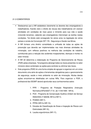 234



21.3 COMENTÁRIOS


  •   Destacamos que a NR estabelece claramente os deveres dos empregadores e
      trabalhadores, ficando claro o direito de recusa dos trabalhadores em exercer
      atividades em condições de risco grave e iminente para sua vida e saúde
      (incluindo terceiros), cabendo aos empregadores interromper as tarefas nestas
      condições. Tal direito está consagrado há vários anos na legislação de vários
      países e consta da Convenção OIT 176 - Segurança e Saúde nas Minas.
  •   A NR fornece uma diretriz consolidada e unificada de todas as ações de
      prevenção que deverão ser implementadas nas mais diversas atividades da
      mineração, com reflexos positivos na melhoria das condições de trabalho,
      contribuindo para a redução dos acidentes incapacitantes, doenças e mortes no
      setor mineral.
  •   A NR 22 determina a elaboração do Programa de Gerenciamento de Riscos
      (PGR) pelas empresas. Tal programa abrange todos os riscos presentes no setor
      mineral e deve contemplar as ações para controlar ou eliminar tais riscos.
  •   Este programa (PGR) foi uma forma simples de agrupar e organizar em um único
      documento uma série de ações e ferramentas obrigatórias para o gerenciamento
      de segurança, saúde e meio ambiente no setor de mineração. Muitas destas
      ações encontram-se detalhadas em outras NRs. Para organizar o PGR, o
      profissional dos SESMT deverá aprofundar seus conhecimentos sobre:


                       1. PPR   -   Programa      de   Proteção   Respiratória   (Instrução
                                                   o
                          Normativa MTb/SSST n 01, de 11/04/1994 - NR 6);
                       2. PCA - Programa de Conservação Auditiva (Ordem de Serviço
                          INSS/DSS nº 608/98, NR 6 e NR 7);
                       3. PCMSO (NR 7);
                       4. PPRA (NR 9 e NR 15);
                       5. Estudos de Classificação de Áreas e Inspeção de Riscos com
                          Eletricidade (NR 10);
                       6. Laudos ergonômicos (NR 17);
 