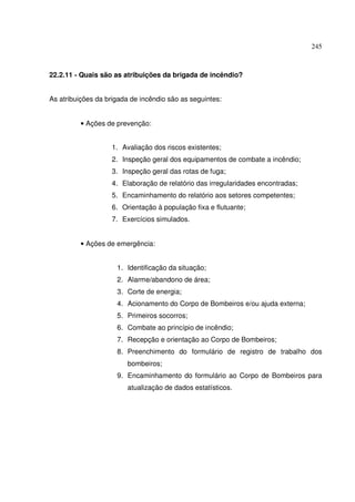 245



22.2.11 - Quais são as atribuições da brigada de incêndio?


As atribuições da brigada de incêndio são as seguintes:


         • Ações de prevenção:


                   1. Avaliação dos riscos existentes;
                   2. Inspeção geral dos equipamentos de combate a incêndio;
                   3. Inspeção geral das rotas de fuga;
                   4. Elaboração de relatório das irregularidades encontradas;
                   5. Encaminhamento do relatório aos setores competentes;
                   6. Orientação à população fixa e flutuante;
                   7. Exercícios simulados.


         • Ações de emergência:


                     1. Identificação da situação;
                     2. Alarme/abandono de área;
                     3. Corte de energia;
                     4. Acionamento do Corpo de Bombeiros e/ou ajuda externa;
                     5. Primeiros socorros;
                     6. Combate ao princípio de incêndio;
                     7. Recepção e orientação ao Corpo de Bombeiros;
                     8. Preenchimento do formulário de registro de trabalho dos
                        bombeiros;
                     9. Encaminhamento do formulário ao Corpo de Bombeiros para
                        atualização de dados estatísticos.
 