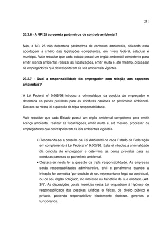 251



23.2.6 - A NR 25 apresenta parâmetros de controle ambiental?


Não, a NR 25 não determina parâmetros de controles ambientais, deixando esta
abordagem a critério das legislações competentes, em níveis federal, estadual e
municipal. Vale ressaltar que cada estado possui um órgão ambiental competente para
emitir licença ambiental, realizar as fiscalizações, emitir multa e, até mesmo, processar
os empregadores que desrespeitarem as leis ambientais vigentes.


23.2.7 - Qual a responsabilidade do empregador com relação aos aspectos
ambientais?


A Lei Federal no 9.605/98 introduz a criminalidade da conduta do empregador e
determina as penas previstas para as condutas danosas ao patrimônio ambiental.
Destaca-se nesta lei a questão da tripla responsabilidade.


Vale ressaltar que cada Estado possui um órgão ambiental competente para emitir
licença ambiental, realizar as fiscalizações, emitir multa e, até mesmo, processar os
empregadores que desrespeitarem as leis ambientais vigentes.


          • Recomenda-se a consulta da Lei Ambiental de cada Estado da Federação
           em complemento à Lei Federal no 9.605/98. Esta lei introduz a criminalidade
           da conduta do empregador e determina as penas previstas para as
           condutas danosas ao patrimônio ambiental.
          • Destaca-se nesta lei a questão da tripla responsabilidade. As empresas
           serão responsabilizadas administrativa, civil e penalmente quando a
           infração for cometida “por decisão de seu representante legal ou contratual,
           ou de seu órgão colegiado, no interesse ou benefício da sua entidade (Art.
           3° As disposições gerais inseridas nesta Lei enquadram à hipótese de
             )”.
           responsabilidade das pessoas jurídicas e físicas, de direito público e
           privado, podendo responsabilizar diretamente diretores, gerentes e
           funcionários.
 