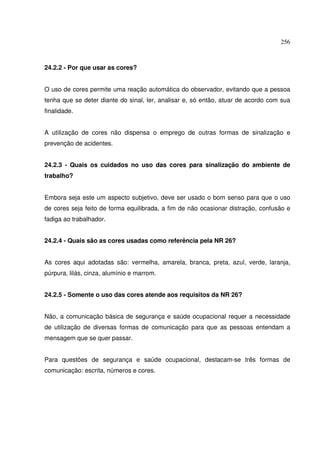 256



24.2.2 - Por que usar as cores?


O uso de cores permite uma reação automática do observador, evitando que a pessoa
tenha que se deter diante do sinal, ler, analisar e, só então, atuar de acordo com sua
finalidade.


A utilização de cores não dispensa o emprego de outras formas de sinalização e
prevenção de acidentes.


24.2.3 - Quais os cuidados no uso das cores para sinalização do ambiente de
trabalho?


Embora seja este um aspecto subjetivo, deve ser usado o bom senso para que o uso
de cores seja feito de forma equilibrada, a fim de não ocasionar distração, confusão e
fadiga ao trabalhador.


24.2.4 - Quais são as cores usadas como referência pela NR 26?


As cores aqui adotadas são: vermelha, amarela, branca, preta, azul, verde, laranja,
púrpura, lilás, cinza, alumínio e marrom.


24.2.5 - Somente o uso das cores atende aos requisitos da NR 26?


Não, a comunicação básica de segurança e saúde ocupacional requer a necessidade
de utilização de diversas formas de comunicação para que as pessoas entendam a
mensagem que se quer passar.


Para questões de segurança e saúde ocupacional, destacam-se três formas de
comunicação: escrita, números e cores.
 